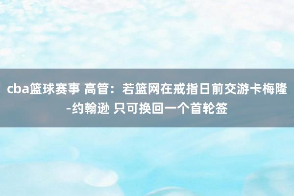 cba篮球赛事 高管：若篮网在戒指日前交游卡梅隆-约翰逊 只可换回一个首轮签