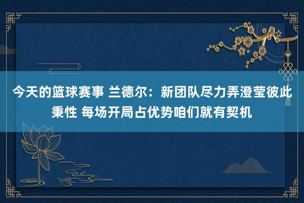 今天的篮球赛事 兰德尔：新团队尽力弄澄莹彼此秉性 每场开局占优势咱们就有契机